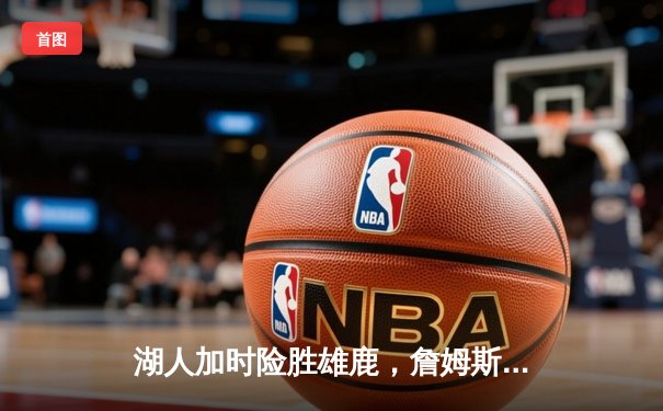 湖人加时险胜雄鹿，詹姆斯40+三双力挽狂澜